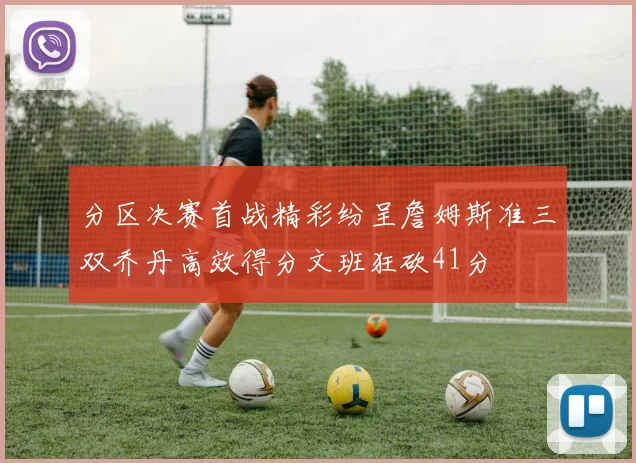 分区决赛首战精彩纷呈詹姆斯准三双乔丹高效得分文班狂砍41分