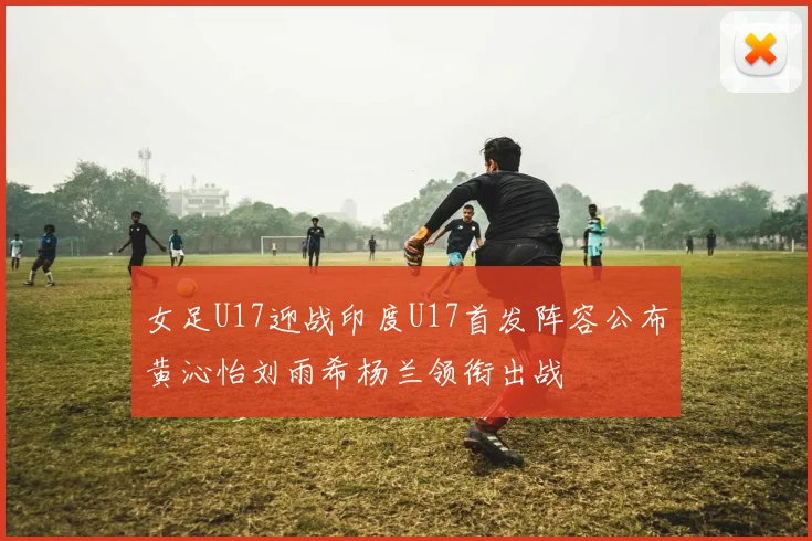女足U17迎战印度U17首发阵容公布黄沁怡刘雨希杨兰领衔出战