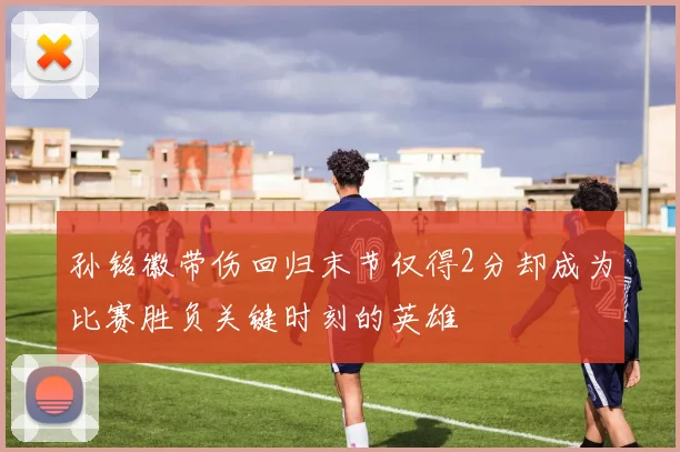 孙铭徽带伤回归末节仅得2分却成为比赛胜负关键时刻的英雄