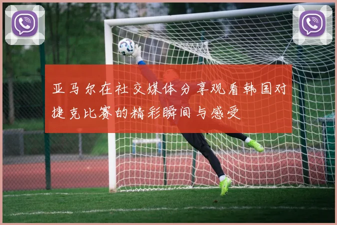 亚马尔在社交媒体分享观看韩国对捷克比赛的精彩瞬间与感受