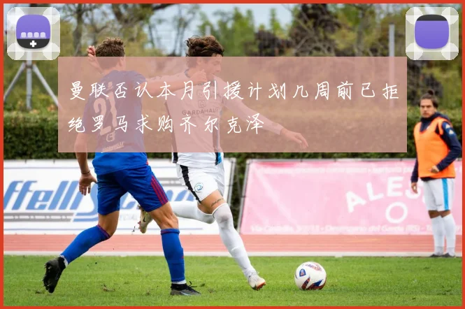 曼联否认本月引援计划几周前已拒绝罗马求购齐尔克泽