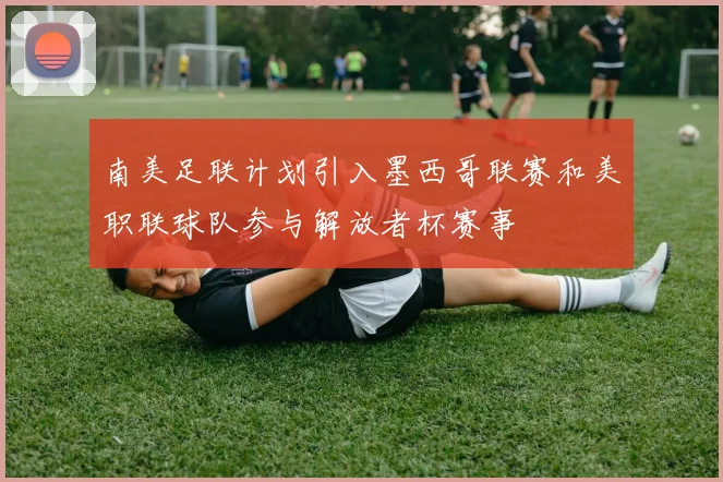 南美足联计划引入墨西哥联赛和美职联球队参与解放者杯赛事
