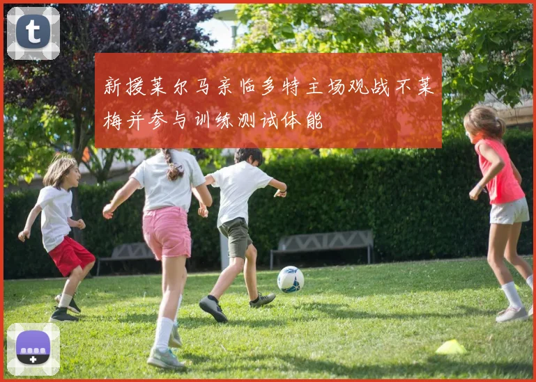 新援莱尔马亲临多特主场观战不莱梅并参与训练测试体能