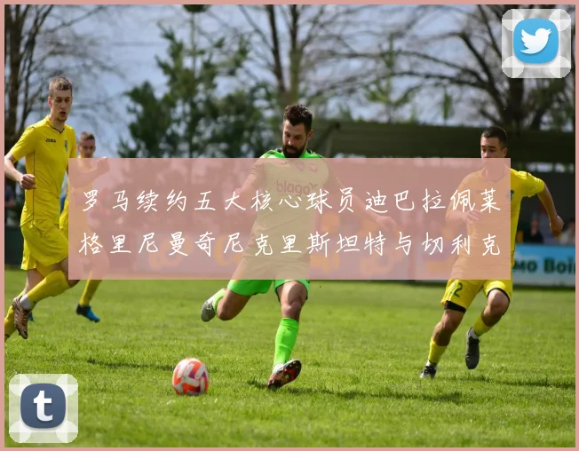 罗马续约五大核心球员迪巴拉佩莱格里尼曼奇尼克里斯坦特与切利克共创未来