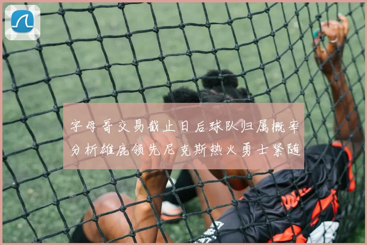 字母哥交易截止日后球队归属概率分析雄鹿领先尼克斯热火勇士紧随其后