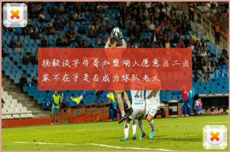 杨毅谈字母哥加盟湖人愿意当二当家不在乎是否成为球队老大