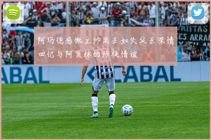 阿玛德感慨主帅离去如失父亲深情回忆与阿莫林的师徒情谊