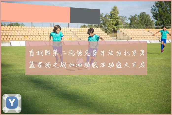 首钢园第二现场免费开放为北京男篮客场之战加油助威活动盛大开启