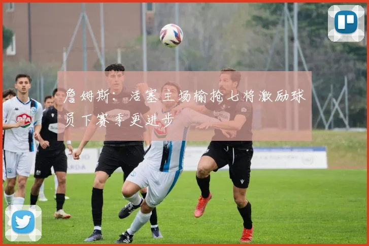 詹姆斯：活塞主场输抢七将激励球员下赛季更进步