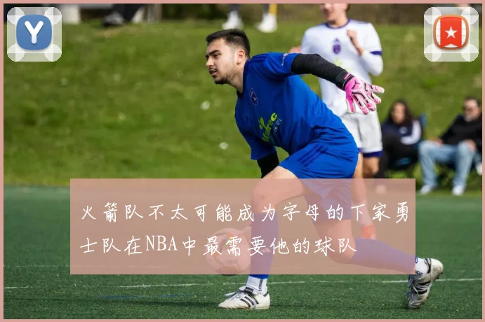 火箭队不太可能成为字母的下家勇士队在NBA中最需要他的球队