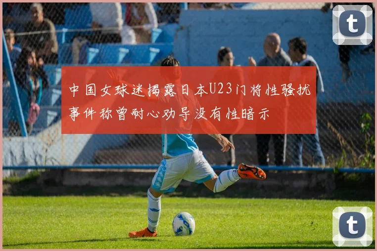 中国女球迷揭露日本U23门将性骚扰事件称曾耐心劝导没有性暗示