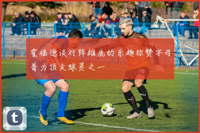霍福德谈对阵雄鹿的乐趣称赞字母哥为顶尖球员之一