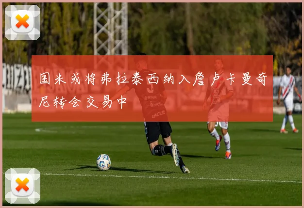 国米或将弗拉泰西纳入詹卢卡曼奇尼转会交易中